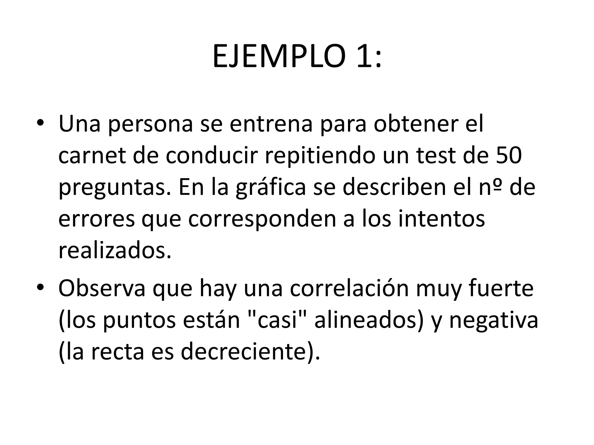 EJEMPLO 1:
• Una persona se entrena para obtener el
carnet de conducir repitiendo un test de 50
preguntas. En la gráfica se describen el nº de
errores que corresponden a los intentos
realizados.
• Observa que hay una correlación muy fuerte
(los puntos están "casi" alineados) y negativa
(la recta es decreciente).