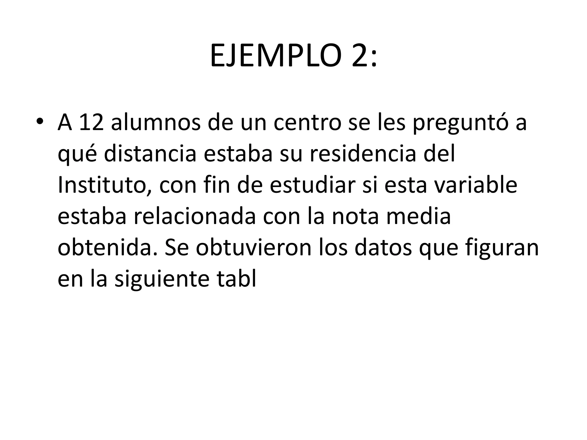 EJEMPLO 2:
• A 12 alumnos de un centro se les preguntó a
qué distancia estaba su residencia del
Instituto, con fin de estudiar si esta variable
estaba relacionada con la nota media
obtenida. Se obtuvieron los datos que figuran
en la siguiente tabl