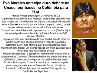 Evo Morales antecipa duro debate na
  Unasul por bases na Colômbia para
                EUA
          France Presse publicação: 24/08/2009 15:32
O presidente da Bolívia, Evo Morales, disse nesta segunda-feira
 que haverá um "duro debate" na Cúpula da Unasul, convocada
 em caráter extraordinário para analisar o impacto do uso de de
       bases militares colombianas pelos Estados Unidos.
"Haverá um duro debate, não apenas por um país (Colômbia), e
   sim pela dignidade e soberania de toda a América do Sul",
                         afirmou Morales.
 O governo boliviano admitiu ainda que não há acordo entre os
     países sobre que posição assumir a respeito do acordo
     Colômbia-EUA, mas afirmou que "as chancelarias pode
mavançar para buscar um acordo focado em frear qualquer base
               militar que haja na América do Sul".
  Morales reiterou que "é impossível recomendar, aceitar que o
presidente da Colômbia (Álvaro Uribe) instale bases militares na
   Colômbia", acrescentando que estas serão utilizadas pelos
  Estados Unidos para "conspirar" contra os países da região,
     como - segundo ele - fez o Comando Sul em Honduras.
    A reunião da Unasul acontecerá no dia 28 de agosto em
                     Bariloche, na Argentina.
 