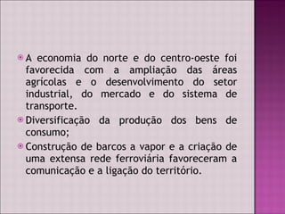 A economia do norte e do centro-oeste foi favorecida com a ampliação das áreas agrícolas e o desenvolvimento do setor industrial, do mercado e do sistema de transporte. Diversificação da produção dos bens de consumo; Construção de barcos a vapor e a criação de uma extensa rede ferroviária favoreceram a comunicação e a ligação do território.  