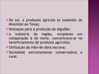 No sul, a produção agrícola se expandiu do Mississipi ao Texas; Destaque para a produção do algodão; A indústria da região, incipiente em comparação à do norte, concentrava-se no beneficiamento de produtos agrícolas; Utilização da mão-de-obra escrava; Sociedade extremamente conservadora e rural. 