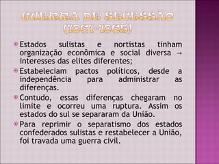 Estados sulistas e nortistas tinham organização econômica e social diversa  -> interesses das elites diferentes; Estabeleciam pactos políticos, desde a independência para administrar as diferenças. Contudo, essas diferenças chegaram no limite e ocorreu uma ruptura. Assim os estados do sul se separaram da União.  Para reprimir o separatismo dos estados confederados sulistas e restabelecer a União, foi travada uma guerra civil.  
