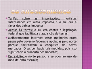 Tarifas sobre as importações:  nortistas interessados em altos impostos e o sul era a favor dos baixos impostos; Acesso às terras:  o sul era contra a legislação federal que facilitava a aquisição de terras; Melhoramentos internos:  essas melhorias eram pagas pelo governo federal e apoiadas pelo norte porque facilitavam a conquista de novos mercados. O sul combatia tais medidas, pois isso significaria o aumento dos impostos; Escravidão:  o norte passou a se opor ao uso de mão-de-obra escrava; 