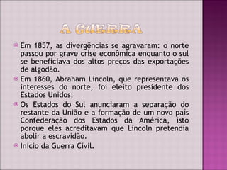 Em 1857, as divergências se agravaram: o norte passou por grave crise econômica enquanto o sul se beneficiava dos altos preços das exportações de algodão. Em 1860, Abraham Lincoln, que representava os interesses do norte, foi eleito presidente dos Estados Unidos; Os Estados do Sul anunciaram a separação do restante da União e a formação de um novo país Confederação dos Estados da América, isto porque eles acreditavam que Lincoln pretendia abolir a escravidão. Início da Guerra Civil. 