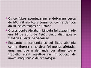 Os conflitos aconteceram e deixaram cerca de 610 mil mortos e terminou com a derrota do sul pelas tropas da União; O presidente Abraham Lincoln foi assassinado em 14 de abril de 1865, cinco dias após o final da Guerra de Secessão. Enquanto a economia do sul ficou abalada com a Guerra a nortista foi menos afetada, uma vez que a demanda por alimentos e trabalho rural resultou na introdução de novas máquinas e de tecnologia. 
