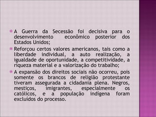 A Guerra da Secessão foi decisiva para o desenvolvimento  econômico posterior dos Estados Unidos; Reforçou certos valores americanos, tais como a liberdade individual, a auto realização, a igualdade de oportunidade, a competitividade, a riqueza material e a valorização do trabalho;  A expansão dos direitos sociais não ocorreu, pois somente os brancos de religião protestante tiveram assegurada a cidadania plena. Negros, mestiços, imigrantes, especialmente os católicos, e a população indígena foram excluídos do processo.  