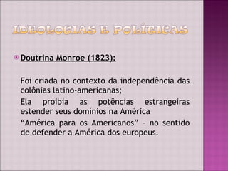 Doutrina Monroe (1823): Foi criada no contexto da independência das colônias latino-americanas; Ela proibia as potências estrangeiras estender seus domínios na América “ América para os Americanos” – no sentido de defender a América dos europeus. 