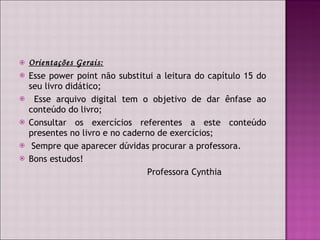 Orientações Gerais: Esse power point não substitui a leitura do capítulo 15 do seu livro didático; Esse arquivo digital tem o objetivo de dar ênfase ao conteúdo do livro; Consultar os exercícios referentes a este conteúdo presentes no livro e no caderno de exercícios; Sempre que aparecer dúvidas procurar a professora. Bons estudos! Professora Cynthia 