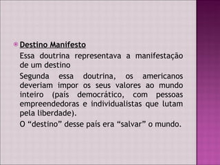 Destino Manifesto Essa doutrina representava a manifestação de um destino Segunda essa doutrina, os americanos deveriam impor os seus valores ao mundo inteiro (país democrático, com pessoas empreendedoras e individualistas que lutam pela liberdade). O “destino” desse país era “salvar” o mundo. 
