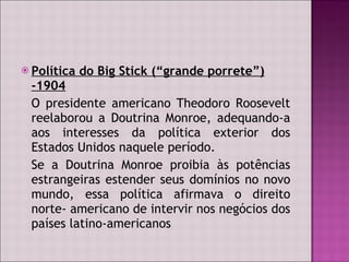 Política do Big Stick (“grande porrete”) -1904 O presidente americano Theodoro Roosevelt reelaborou a Doutrina Monroe, adequando-a aos interesses da política exterior dos Estados Unidos naquele período. Se a Doutrina Monroe proibia às potências estrangeiras estender seus domínios no novo mundo, essa política afirmava o direito norte- americano de intervir nos negócios dos países latino-americanos  