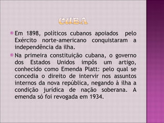 Em 1898, políticos cubanos apoiados  pelo Exército norte-americano conquistaram a independência da ilha. Na primeira constituição cubana, o governo dos Estados Unidos impôs um artigo, conhecido como Emenda Platt: pelo qual se concedia o direito de intervir nos assuntos internos da nova república, negando à ilha a condição jurídica de nação soberana. A emenda só foi revogada em 1934.  