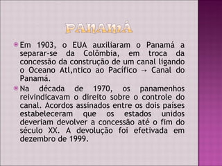 Em 1903, o EUA auxiliaram o Panamá a separar-se da Colômbia, em troca da concessão da construção de um canal ligando o Oceano Atlântico ao Pacífico  -> Canal do Panamá. Na década de 1970, os panamenhos reivindicavam o direito sobre o controle do canal. Acordos assinados entre os dois países estabeleceram que os estados unidos deveriam devolver a concessão até o fim do século XX. A devolução foi efetivada em dezembro de 1999. 