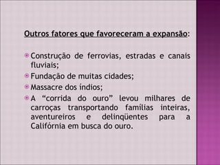 Outros fatores que favoreceram a expansão :  Construção de ferrovias, estradas e canais fluviais; Fundação de muitas cidades; Massacre dos índios; A “corrida do ouro” levou milhares de carroças transportando famílias inteiras, aventureiros e delinqüentes para a Califórnia em busca do ouro. 