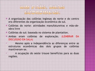 A organização das colônias inglesas do norte e do centro era diferentes da organização econômica do sul. Colônias do norte: atividades manufatureiras e mão-de-obra livre Colônias do sul: baseada no sistema de plantation. Ambas eram colônias de exploração.  (LEMBRAR DA DISCUSSÃO EM SALA) Mesmo após a independência as diferenças entre as estruturas econômicas dos dois grupos de colônias mantiveram-se. A ocupação do oeste trouxe benefícios para as duas regiões. 