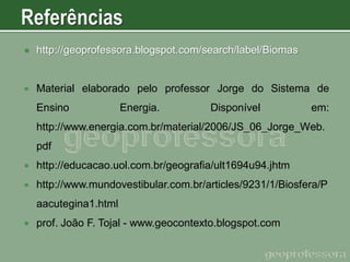 

http://geoprofessora.blogspot.com/search/label/Biomas



Material elaborado pelo professor Jorge do Sistema de

Ensino

Energia.

Disponível

em:

http://www.energia.com.br/material/2006/JS_06_Jorge_Web.
pdf


http://educacao.uol.com.br/geografia/ult1694u94.jhtm



http://www.mundovestibular.com.br/articles/9231/1/Biosfera/P
aacutegina1.html



prof. João F. Tojal - www.geocontexto.blogspot.com

 