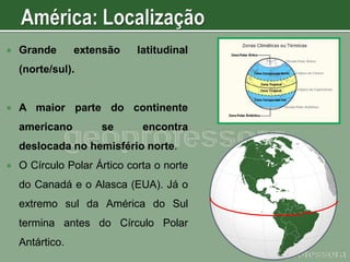 

Grande

extensão

latitudinal

(norte/sul).



A maior parte do continente
americano

se

encontra

deslocada no hemisfério norte.


O Círculo Polar Ártico corta o norte

do Canadá e o Alasca (EUA). Já o
extremo sul da América do Sul
termina antes do Círculo Polar

Antártico.

 