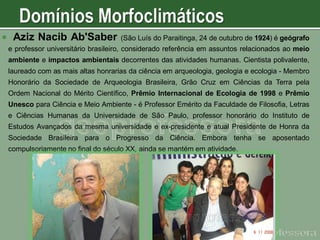 

Aziz Nacib Ab'Saber

(São Luís do Paraitinga, 24 de outubro de 1924) é geógrafo

e professor universitário brasileiro, considerado referência em assuntos relacionados ao meio
ambiente e impactos ambientais decorrentes das atividades humanas. Cientista polivalente,
laureado com as mais altas honrarias da ciência em arqueologia, geologia e ecologia - Membro
Honorário da Sociedade de Arqueologia Brasileira, Grão Cruz em Ciências da Terra pela

Ordem Nacional do Mérito Científico, Prêmio Internacional de Ecologia de 1998 e Prêmio
Unesco para Ciência e Meio Ambiente - é Professor Emérito da Faculdade de Filosofia, Letras

e Ciências Humanas da Universidade de São Paulo, professor honorário do Instituto de
Estudos Avançados da mesma universidade e ex-presidente e atual Presidente de Honra da
Sociedade Brasileira para o Progresso da Ciência. Embora tenha se aposentado
compulsoriamente no final do século XX, ainda se mantém em atividade.

 