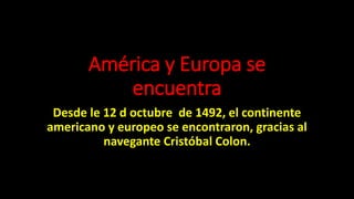 América y Europa se
encuentra
Desde le 12 d octubre de 1492, el continente
americano y europeo se encontraron, gracias al
navegante Cristóbal Colon.
 