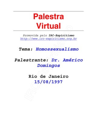 IRC-Espiritismo
Palestra
Virtual
Promovida pelo IRC-Espiritismo
http://www.irc-espiritismo.org.br
Tema: Homossexualismo
Palestrante: Dr. Américo
Domingos
Rio de Janeiro
15/08/1997
 