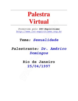 IRC-Espiritismo
Palestra
Virtual
Promovida pelo IRC-Espiritismo
http://www.irc-espiritismo.org.br
Tema: Sexualidade
Palestrante: Dr. Américo
Domingos
Rio de Janeiro
25/04/1997
 