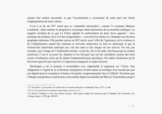 Alain Grosrey
reniant leur culture ancestrale, et que l’acculturation a occasionné de notre part une forme
d’appropriation de leurs valeurs.
C’est à la fin du XVe
siècle que la « mentalité rationnelle », comme l’a nommée Maurice
Leenhardt1
, allait entamer la progressive et presque totale destruction de la mentalité mythique. La
tragédie résultant de ce que Le Clézio appelle la confrontation de deux rêves opposés2
– rêve
mystique des Indiens, rêve d’or des conquistadors – a traversé les siècles en s’étendant aux diverses
peuplades indiennes. Elle perdure encore au XXe
siècle, sous l’effet de l’ignorance, de la violence et
de l’infantilisation quand des cinéastes et écrivains américains en font un stéréotype et que la
technocratie américaine participe aux vols des mots et des images de son univers. On sait, par
exemple, que l’image de l’Amérindien hostile, vivant de vols et de raids, doit beaucoup au cinéma
américain. C’est le cas pour les Apaches et les Navajos3
qui ont été considérés comme des êtres
cruels et belliqueux alors qu’ils étaient fondamentalement pacifiques. On oublie finalement qu’ils
devinrent agressifs par réaction à l’oppression espagnole et anglo-saxonne.
Montaigne a été le premier à reconsidérer avec impartialité le jugement sur l’Autre. Son
indignation à l’égard de la civilisation européenne révélait autant sa nostalgie d’un monde pur que
son dégoût pour la corruption, la haine et la misère comportementale face à l’altérité. Nul doute que
l’éthique européenne et américaine a été souillée depuis les batailles de Mexico-Tenochtitlan jusqu’à
1
Cf. Do Kamo. La personne et le mythe dans le monde mélanésien, Gallimard. Paris, 1971, p. 306.
2
Cf. Le rêve mexicain ou la pensée interrompue, op. cit., p. 11.
3
Cf. Paul G. Zolbrod, Le livre des Indiens navajos. Diné balane̕ traduit de l’américain par P. Sabathé, Éd. du Rocher, col.
« Nuage rouge », 1992, pp. 490-491.
| 11
 