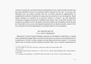 Alain Grosrey
soixante et soixante-dix, qu’il faut chercher les manifestations d’une volonté d’unifier l’homme sans
pour autant glorifier les excès et le syncrétisme parfois outrancier du New Age1
. Je crois que cette
admiration pour une culture ancestrale peut être un facteur essentiel de rapprochement, de
compréhension mutuelle et finalement de respect pour des minorités en voie de disparition. Renée
Dupuis remarque, en conclusion de La Question indienne au Canada 2
, que cette disparition
constituerait un appauvrissement pour l’humanité toute entière. Ainsi, avant même de parier d’un
évangile de la perdition à un niveau global, on pourrait souhaiter que le problème crucial du statut
de l’Amérindien et de sa survie, dont dépend la pérennité de son identité culturelle, stimule l’éveil
d’une fraternité universelle indispensable à la réalisation effective de l’ère planétaire.
DE JOSEPH BEUYS
À LA JEEP CHEROKEE
Récemment, le Centre Georges Pompidou organisait une rétrospective Joseph Beuys. Ce grand
artiste allemand était engagé depuis les années soixante dans une vision peu conventionnelle de l’art
occidental qui a fait dire à certains critiques d’art que Beuys était devenu chaman3
. Il a lui-même
signalé, dans un entretien accordé à Bernard Lamarche-Vadel4
, que le caractère chamanistique de
1
Cf. Carl-a. Keller, New Age. Entre nouveauté et redécouverte, Genève, Éd. Labor et Fides, 1990.
2
Op. cit., p. 121.
3
Cf. Bernard Lamarche-Vadel, Joseph Beuys. Is it about a bicycle ?, Marval, Galerie Beaubourg, Paris ; Sarenco-Strazzer,
Verone, 1985.
4
Cf. « Entretien avec Joseph Beuys » in ARTISTES, février-mars 1980, n°3, pp. 15-19 (p. 17 pour la citation qui suit).
| 15
 