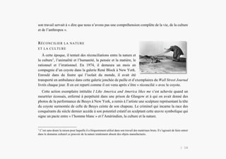 L’Amérindien et nous
son travail servait à « dire que nous n’avons pas une compréhension complète de la vie, de la culture
et de l’anthropos ».
RÉCONCILIER LA NATURE
ET LA CULTURE
À cette époque, il tentait des réconciliations entre la nature et
la culture1
, l’animalité et l’humanité, la pensée et la matière, le
rationnel et l’irrationnel. En 1974, il demeura un mois en
compagnie d’un coyote dans la galerie René Block à New York.
Enroulé dans du feutre qui l’isolait du monde, il avait été
transporté en ambulance dans cette galerie jonchée de paille et d’exemplaires du Wall Street Journal
livrés chaque jour. Il en est reparti comme il est venu après s’être « réconcilié » avec le coyote.
Cette action exemplaire intitulée I Like America and America likes me s’est achevée quand un
meurtrier écossais, enfermé à perpétuité dans une prison de Glasgow et à qui on avait donné des
photos de la performance de Beuys à New York, a remis à l’artiste une sculpture représentant la tête
du coyote surmontée de celle de Beuys ceinte de son chapeau. Le criminel qui incarne la race des
conquérants du siècle dernier accède à son potentiel créatif en sculptant cette œuvre symbolique qui
signe un pacte entre « l’homme blanc » et l’Amérindien, la culture et la nature.
1
C’est sans doute la raison pour laquelle il a fréquemment utilisé dans son travail des matériaux bruts. Il s’agissait de faire entrer
dans le domaine culturel ce pouvoir de la nature totalement absent des objets manufacturés.
| 16
 