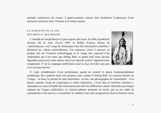 L’Amérindien et nous
attitudes instinctives du coyote. L’apprivoisement mutuel était finalement l’expression d’une
harmonie retrouvée entre l’homme et le milieu naturel.
LA PUBLICITÉ OU LE VOL
DES MOTS ET DES IMAGES
L’attitude de Joseph Beuys n’a pas toujours fait école. En effet, la publicité
devient, dès le mois d’avril 1993, le théâtre d’autres formes de
« performances » où l’usage de stéréotypes à des fins mercantiles contribue à
dénaturer les valeurs amérindiennes. Ces annonces visent à associer un
produit issu de l’avancée technologique et le visage très expressif d’un
Amérindien qui n’est autre que Sitting Bull, ce grand chef sioux devenu
légendaire pour avoir, entre autres, lutté avec ténacité contre l’oppression des
conquérants. C’est la campagne publicitaire pour la Jeep cherokee qui joue
avec ces associations.
Il s’agit véritablement d’une performance quand on connaît la nature fondamentalement
antithétique des symboles dont sont porteurs cette voiture et Sitting Bull. La structure binaire de
l’image – en haut, le portrait du chef amérindien ; en bas, une photographie de l’automobile – et la
phrase centrale, forme de coquecigrue à valeur impérative, « Vous êtes en territoire cherokee »,
répondent à ce souci d’établir des interconnexions entre les différentes valeurs véhiculées par chaque
segment de l’espace publicitaire. Le lecteur-acheteur potentiel est invité, par un jeu subtil de
connotations et de renvois, à reconnaître la validité d’une telle juxtaposition dont la fonction serait
| 18
 