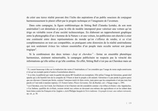 Alain Grosrey
de créer une tierce réalité pouvant être l’écho des aspirations d’un public soucieux de conjuguer
harmonieusement le plaisir offert par le progrès technique et l’imaginaire de l’aventure.
Dans cette campagne, la figure emblématique de Sitting Bull (Tatanka Iyotake, de son nom
amérindien1
) est déréalisée et joue le rôle de modèle intemporel pour valoriser une voiture qu’on
érige en véritable totem d’une société technocratique. En élaborant un rapprochement graphique
entre la photographie d’un « homme de la Nature » et une voiture, les publicistes ont cherché à créer
une continuité entre deux représentations du monde qu’on s’efforce de rendre, si ce n’est
complémentaires en tout cas compatibles, en pratiquant cette distorsion de la réalité amérindienne
qui non seulement évince les valeurs essentielles d’un peuple mais occulte surtout son passé
tragique2
.
Si la combinaison des deux termes – Jeep et cherokee 3
– forme un ensemble phonétique
harmonieux, aisément mémorisable, la campagne publicitaire ne respecte pas la véracité des
informations qu’elle utilise et qu’elle combine. En effet, Sitting Bull n’est pas un Cherokee mais un
1
Il y aurait beaucoup à dire sur la traduction des noms d’Amérindiens si l’on considère que l’usage de noms anglo-américains
n’est qu’un exemple parmi d’autres d’assimilation abusive.
2
À ce titre, la publicité qui vante la qualité des pneus BF Goodrich est exemplaire. Elle utilise l’image de Géronimo, grand chef
apache qui a été humilié lors de la conquête de l’Ouest et dont le peuple a été anéanti. Géronimo n’a pas perdu la guerre parce
que ses chevaux n’étaient pas ferrés, comme l’annonce tend à le faire croire, mais parce que les conquérants n’ont pas tenu leur
parole et l’ont trahi à maintes reprises. Cf. Forest Carter, Pleure Geronimo. Éd. du Rocher, col. « Nuage rouge », 1991.
3
Les Cherokee, avec les Creek, les Chicksaw et les Choctaw ont été considérés comme « les tribus civilisées » des Appalaches.
« Ces Indiens, qualifiés de civilisés, avaient résisté aux colons en devenant eux-mêmes des agriculteurs et en les aidant dans
leurs luttes contre les Français et les Anglais », écrit Philippe Jacquin in Terre indienne. Un peuple écrasé, une culture retrouvée,
op. cit., p. 38.
| 19
 