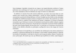 L’Amérindien et nous
Sioux hunkpapa. Cependant, la dureté de son visage et son regard déterminé confèrent à l’espace
publicitaire une symbolique de l’animus qui sert à accroître la connotation de puissance donnée à
une voiture répondant au désir du sédentaire qui songe à la nature avec délectation.
En définitive, la réussite d’une telle annonce publicitaire, qui repose sans aucun doute sur cette
tentative pour concilier deux réalités antinomiques1
, occulte les vérités culturelles et historiques
sous-jacentes au portrait de Sitting Bull pour ne laisser triompher que des clichés ou des stéréotypes
susceptibles de solidifier de manière erronée un imaginaire de l’aventure. De ce point de vue, la Jeep
cherokee devient ce symbole d’une modernité qui façonne l’imaginaire à la mesure d’intentions
mercantiles et qui n’hésite pas à recourir à la fascination exercée par des modèles culturels exogènes
pour finaliser des projets commerciaux. On peut dès lors se demander si le premier rôle de la publicité
qui serait, selon Jacques Séguéla, de nous faire rêver2
, ne serait pas, en l’occurrence, de travestir des
réalités et des identités culturelles en participant au pillage des mots et des images de l’univers
amérindien.
Si la performance de Joseph Beuys a pu sensibiliser des intellectuels et des artistes américains et
européens, la dimension didactique de son message n’a pas modifié l’attitude générale à l’égard de
bon nombre d’Amérindiens vivant dans les réserves sous le joug du malheur. Quant à l’annonce qui
nous a préoccupés, elle montre que ceux qui affirment que la publicité est culture, supra-langage et
1
C’est ce que Baudrillard nomme « le paradoxe de la conjonction des incompatibles, de l’identité des contradictoires ». Cf.
« Langages de masse », in Encyclopédie Universalis, section Masse (sociologie de), p. 681.
2
Cf. Vocable, Spécial Pub, octobre 1992, p. 11.
| 20
 