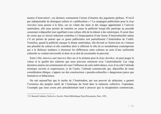 Alain Grosrey
moteur d’innovation1
, ces derniers commettent l’erreur d’émettre des jugements globaux. N’est-il
pas indispensable de distinguer culture et « publiculture » ? La campagne publicitaire pour la Jeep
cherokee nous pousse à le faire, car en volant des mots et des images appartenant à l’univers
amérindien, elle nous permet de remettre en cause la publicité lorsqu’elle participe au procédé
consistant à dépouiller tout signifiant à une culture afin de la réduire à des stéréotypes. Il serait faux
de croire que ce travail réducteur contribue à l’émancipation d’une forme d’interculturalité même
s’il est permis de penser que ce genre publicitaire sort partiellement l’Amérindien de l’oubli.
Toutefois, quand la publicité masque le drame amérindien, elle devient ce fourre-tout où s’entasse
une pluralité de valeurs et elle contribue alors à raffermir le rôle de ce mondialisme contemporain
qui a la fâcheuse tendance à émousser les différences entre cultures au nom d’une uniformité
culturelle se voulant universelle et dont on se doit de reconnaître la pauvreté.
Entre I like America and America likes me et la réclame pour la Jeep cherokee, on peut jauger la
valeur et la qualité des relations que nous pouvons entretenir avec l’amérindianité. Les vingt
dernières années ont certainement été sous l’influence de cette ambivalence, avec d’un côté l’attitude
artistique ouverte et respectueuse, et de l’autre, l’attitude commerciale qui, dépouillée de toute
considération éthique, s’appuie sur des constructions « pseudo-culturelles » dangereuses parce que
limitatives et fallacieuses.
On sait aujourd’hui que le mythe de l’Amérindien, par son pouvoir de séduction, a garanti
l’existence des peuples natifs de l’Amérique du Nord dans la mémoire collective. Cependant,
l’exemple que nous avons pris précédemment tend à prouver que la récupération commerciale,
1
Cf. Bernard Cathelat, Publicité et Société, Petite Bibliothèque Payot/Documents, Paris, 1992.
| 21
 