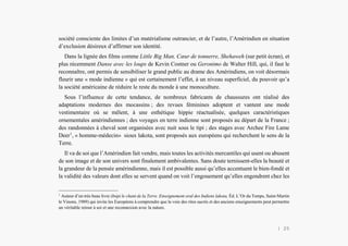 Alain Grosrey
société consciente des limites d’un matérialisme outrancier, et de l’autre, l’Amérindien en situation
d’exclusion désireux d’affirmer son identité.
Dans la lignée des films comme Little Big Man, Cœur de tonnerre, Shehaweh (sur petit écran), et
plus récemment Danse avec les loups de Kevin Costner ou Geronimo de Walter Hill, qui, il faut le
reconnaître, ont permis de sensibiliser le grand public au drame des Amérindiens, on voit désormais
fleurir une « mode indienne » qui est certainement l’effet, à un niveau superficiel, du pouvoir qu’a
la société américaine de réduire le reste du monde à une monoculture.
Sous l’influence de cette tendance, de nombreux fabricants de chaussures ont réalisé des
adaptations modernes des mocassins ; des revues féminines adoptent et vantent une mode
vestimentaire où se mêlent, à une esthétique hippie réactualisée, quelques caractéristiques
ornementales amérindiennes ; des voyages en terre indienne sont proposés au départ de la France ;
des randonnées à cheval sont organisées avec nuit sous le tipi ; des stages avec Archee Fire Lame
Deer1
, « homme-médecin» sioux lakota, sont proposés aux européens qui recherchent le sens de la
Terre.
Il va de soi que l’Amérindien fait vendre, mais toutes les activités mercantiles qui usent ou abusent
de son image et de son univers sont finalement ambivalentes. Sans doute ternissent-elles la beauté et
la grandeur de la pensée amérindienne, mais il est possible aussi qu’elles accentuent le bien-fondé et
la validité des valeurs dont elles se servent quand on voit l’engouement qu’elles engendrent chez les
1
Auteur d’un très beau livre (Inipi le chant de la Terre. Enseignement oral des Indiens lakota, Éd. L’Or du Temps, Saint-Martin
le Vinons, 1989) qui invite les Européens à comprendre que la voie des rites sacrés et des anciens enseignements peut permettre
un véritable retour à soi et une reconnexion avec la nature.
| 25
 