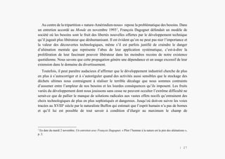 Alain Grosrey
Au centre de la tripartition « nature-Amérindien-nous» repose la problématique des besoins. Dans
un entretien accordé au Monde en novembre 19931
, François Dagognet défendait un modèle de
société où les besoins sont le fruit des libertés nouvelles offertes par le développement technique
qu’il jugeait plus libérateur que déshumanisant. Il est évident qu’on ne peut pas nier l’importance et
la valeur des découvertes technologiques, même s’il est parfois justifié de craindre le danger
d’aliénation mentale que représente l’abus de leur application systématique, c’est-à-dire la
prolifération de leur fascinant pouvoir libérateur dans les moindres recoins de notre existence
quotidienne. Nous savons que cette propagation génère une dépendance et un usage excessif de leur
extension dans le domaine du divertissement.
Toutefois, il peut paraître audacieux d’affirmer que le développement industriel cherche de plus
en plus à s’autocorriger et à s’autoréguler quand des activités aussi sensibles que le stockage des
déchets ultimes nous contraignent à réaliser le terrible décalage que nous sommes contraints
d’assumer entre l’ampleur de nos besoins et les lourdes conséquences qu’ils imposent. Les fruits
variés du développement dont nous jouissons sans cesse ne peuvent occulter l’extrême difficulté ne
serait-ce que de pallier le manque de solutions radicales aux vastes effets nocifs qu’entrainent des
choix technologiques de plus en plus sophistiqués et dangereux. Jusqu’où doit-on suivre les voies
tracées au XVIIIe
siècle par le naturaliste Buffon qui estimait que l’esprit humain n’a pas de bornes
et qu’il lui est possible de tout savoir à condition d’élargir au maximum le champ de
1
En date du mardi 2 novembre. Un entretien avec François Dagognet. « Plier l’homme à la nature est la pire des aliénations »,
p. 2.
| 27
 