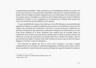 L’Amérindien et nous
l’expérimentation scientifique1
? Dans la perspective d’un développement durable, qui ne peut avoir
de sens qu’en accord avec une gestion plus raisonnable et plus juste des ressources naturelles, qui,
de plus, doit tenir compte des priorités engendrées par la crise économique tant au Nord qu’au Sud,
il ne faut pas inscrire l’ensemble de nos réflexions dans le champ relativement étroit de la libération
matérielle de l’homme et croire aveuglément en la certitude que la technique finira toujours par
trouver des remèdes aux divers problèmes qu’elle engendre.
L’essor considérable des sciences et des techniques et leur effet libérateur ne nous permettent pas
aujourd’hui d’adopter une attitude triomphaliste qui écarterait à tort les désillusions causées par les
méfaits et les contraintes de la technoscience. De même, il convient de demeurer vigilant face aux
idéologies écologistes de type régressif qui, condamnant les dangers de la technoscience et au nom
d’une pureté originelle de la nature, pourraient nous entrainer dans de nouvelles formes de
totalitarisme. Nous sommes en présence de deux extrêmes dont il s’agit de se prémunir. On peut être
effrayé par un avenir qui serait porteur des pseudo-valeurs d’un « meilleur des mondes » mais on
peut être tout aussi inquiet d’un projet visant à plier l’homme à la nature et qui, aux dires de François
Dagognet, s’avérerait « la pire des aliénations ».
Est-il nécessaire de rappeler que dans Le nouvel ordre écologique 2
, Luc Ferry a analysé
l’antihumanisme d’un tel projet en s’attachant principalement à démontrer qu’une dérive visant à
donner une priorité à la préservation de la nature au détriment des capacités humaines de création et
1
Cf. Buffon, De l’homme, Éd. Michèle Duchet, Maspero, Paris, 1971.
2
Grasset, Paris, 1992.
| 28
 