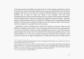 Alain Grosrey
d’innovation poserait des problèmes très sérieux de droit1
. On peut aisément comprendre sa critique
à l’encontre des tenants de l’écologie radicale (deep ecology) qui souhaiteraient que l’animal ou la
biosphère soient sujets de droit alors qu’il s’agit d’une spécificité humaine. Il est plus que délicat
d’affirmer que la nature est source des valeurs et non l’humanité. Nier toute forme
d’anthropocentrisme comme l’ont fait les tenants de la deep ecology est sans conteste fort discutable2
.
Une telle négation repose en effet sur la certitude d’une égalité entre toutes les espèces – égalité qui
suppose un réductionnisme outrancier à la lumière de l’intelligence et des caractéristiques humaines
qui placent l’homme dans une situation privilégiée au sein d’un monde sur lequel il doit désormais
veiller avec attention s’il veut garantir leur survie commune.
Quand Bacon se fait l’investigateur de la conquête de la nature, on est encore à l’âge de ce que
Michel Serres appelle la nature locale3
. Nous avons atteint aujourd’hui l’âge de la nature globale et
c’est parce que l’humanité a acquis une taille considérable que la nature a cessé d’être perçue de
manière fragmentaire compte tenu de la multiplication des interactions perpétuelles entre ces deux
entités physiques. En ce sens, nous avons peu à peu perdu l’autonomie que la modernité a voulu
accorder à la nature car un rapport d’équipollence s’est établi entre notre action sur ladite nature et
1
Cf. à ce propos les analyses de Dominique Bourg au sujet de l’anthropocentrisme pratique in Les sentiments de ta nature, La
Découverte/Essais, Paris, 1993, pp. 227-232.
2
Sur la position de la deep ecology, cf. Bill Deval, George Sessions, Deep Ecology, Gibbs Smith Publisher, Peregrine Smith
Books, Salt Lake City, 1985. Concernent une critique de la deep ecology, cf. Dominique Bourg, « Droits de l’homme et
écologie » in La nature en politique ou l’enjeu philosophique de l’écologie, Éd. L’Harmattan, Association Descartes, 1993. pp.
150-162, et « Les dérives de l’écologie profonde », Géopolitique. n° 40, hiver 1992-1993.
3
Cf. Le contrat naturel, Éd. F. Bourin, 1990, p. 16.
| 29
 