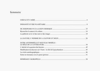 Sommaire
CERCLE ET CARRÉ............................................................................................................................ 6
INDIANITÉ ET ÈRE PLANÉTAIRE................................................................................................... 8
DE JOSEPH BEUYS À LA JEEP CHEROKEE ................................................................................ 15
Réconcilier la nature et la culture........................................................................................................ 16
La publicité ou le vol des mots et des images ..................................................................................... 18
LA NATURE, L’HOMME DE LA NATURE ET NOUS.................................................................. 26
ENTRE ANTIMODÈLE ET NOUVEAU MODÈLE :
LE RÔLE DE LA LITTÉRATURE .................................................................................................... 39
L’altérité et la question des besoins..................................................................................................... 42
Modification du discours sur l’Autre : le rôle de la psychanalyse ...................................................... 45
Les récits autobiographiques ............................................................................................................... 46
Entrer en résonance avec le passé glorieux ......................................................................................... 51
HOMMAGE À KOKOPELLI............................................................................................................. 54
 