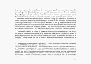 Alain Grosrey
inspiré par la perception amérindienne de la nature parce qu’elle met en avant une approche
spirituelle qui, loin d’être inadéquate à nos modalités d’existence et à nos choix de société, a
l’avantage de nous dévoiler les limites d’une réflexion qui ne prendrait pas en compte une vision
globale des phénomènes interactifs et interdépendants qui forment la trame de notre situation.
Sans tomber dans le prosélytisme délétère de la deep ecology qui, rappelons-le, naquit avec la
contre-culture dans une période où l’on commençait découvrir la face cachée de l’industrialisation
dans la dégradation massive des milieux végétaux et animaux, je crois qu’il est instructif d’esquisser
une théorie culturelle de l’environnement où une représentation traditionnelle du monde pourrait être
conciliable avec notre vision occidentale moderne. Cette esquisse serait un écho d’autres théories
redevables au « regard amical » que certaines sociétés insulaires et forestières portent sur la nature1
.
Prenons garde toutefois de signaler qu’il n’est pas question de justifier les tentatives pour définir
une nouvelle éthique comportementale qui se voudrait une stratégie pour répondre avec fermeté et
parfois dangereusement – aux interrogations que soulève la menace de destruction généralisée de la
biosphère2
. Il ne s’agit pas non plus de suggérer des solutions au chaos qui pourrait devenir la
1
Cf. Joël Bonnemaison, « Porter sur la nature un regard amical » in Une terre en renaissance. Les semences du développement
durable. SAVOIRS 2 / Le Monde diplomatique, 1993, pp. 55-56.
2
Au sujet de la nouvelle éthique scientifique, je pense aux premières phrases du Principe responsabilité de Hans Jonas (trad.
de l’allemand par J. Greisch, Éd. du Cerf, Paris, 1992) qui mettent l’accent sur l’importance d’une nouvelle modalité de
comportement qui empêcherait l’homme de persévérer dans la voie où science et technique ont concouru à une exploitation
démesurée de la nature. À l’heure où le progrès est synonyme d’incertitude, la réflexion de Hans Jonas est concomitante à
l’hypothèse Gaïa formulée en 1979 par le savant anglais J.-E. Lovelock (cf. La terre est un être vivant. L’hypothèse Gaïa, trad.
par P. Couturiau et C. Rollinat, Éd. du Rocher, col. « L’esprit et la matière », 1986). Il pose les bases d’une nouvelle éthique
| 31
 