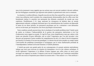 L’Amérindien et nous
nous invite justement à nous rappeler que nos actions nous ont souvent conduits à devenir oublieux
des lois biologiques essentielles qui régissent notre planète et garantissent notre survie commune.
La situation, ô combien délicate, à laquelle nous devons faire face aujourd’hui, nous prouve qu’une
vision trop utilitariste tend à produire des comportements déraisonnables dont les effets nous font
brutalement réaliser le caractère non permanent des éléments constitutifs du monde que nous
exploitons. Parallèlement, C.-G. Jung, analysant les résurgences de barbarie dans un monde
apparemment ordonnés, soulignait clairement que si les rationalisations des Lumières ont dépossédé
la nature de ses dieux périmés, les puissances psychiques qui les « animaient » sont demeurées
actives en devenant, par introjection, des forces psychiques inconscientes.
Notre condition actuelle pourrait donc être la résultante d’un double problème dont l’intérêt serait
de mettre en évidence l’indissociabilité de la gestion des puissances intériorisées et de l’art
d’administrer notre rapport au monde. Il s’agit là d’une vision simplificatrice mais qui, même si elle
écarte une pluralité d’autres difficultés, met en relief l’importance que l’on doit accorder à des
discours qui proposent d’autres modèles de compréhension du réel, et ce dans le but de réorganiser
nos besoins à la lumière d’un nouveau paradigme. Ce dernier devrait alors prendre en compte autant
l’universalité des problèmes économiques et écologiques, que la saisie intellectuelle profonde de
l’interdépendance unifiant la diversité humaine à l’échelle planétaire.
L’intérêt que porte une grande partie de nos contemporains à la pensée animiste amérindienne
indique que nous nous trouvons en situation de demandeurs vis-à-vis des cultures archaïques. Il
révèle également l’importance à la défense d’autres logiques que celles mises en œuvre pour
envisager nos rapports au monde. Il importe avant tout de comprendre que l’animisme amérindien
peut être une source d’inspiration pour réduire la scission entre « l’être naturel » et « l’être artificiel »
| 34
 