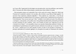 Alain Grosrey
car il nous offre l’opportunité de développer une perception plus vaste des problèmes, sans toutefois
aller à l’encontre des efforts démocratiques consentis pour mieux habiter le monde.
Cette perception repose sur la pérennité d’une vision sacrée de la nature. Quant aux valeurs que
l’homme de la modernité continue à lui accorder, elles révèlent ce que Mircea Eliade appelait « le
souvenir d’une expérience religieuse dégradée »1
. Nous aspirons au « mieux-être », à un état qui
dépend grandement de rétablissement d’un commerce cohérent entre l’authenticité de nos besoins et
l’environnement. Nous savons aussi que l’oïkos2
véritable n’a de réalité qu’au prix d’un effort pour
« écologiser » notre pensée, soit accéder à une vision globale des phénomènes interactifs qui forment
la trame profonde de notre condition. Ainsi, est-il louable de penser que l’approche du réel des
« hommes de la Nature3
» est susceptible, de par son caractère éminemment spirituel et holiste, de
contrebalancer la prééminence de la grille de lecture utilisatrice du monde qui vit souvent à l’heure
du « local », oubliant que la loi selon laquelle la partie est dans le tout possède sa réciproque. Le
principe amérindien de circularité appliqué à la conception du monde est finalement très moderne
1
Cf. Le sacré et le profane, Gallimard, col. « Idées », Paris, 1975, p. 130.
2
Mot grec qui signifie « habitat », « maison » et qui constitue l’étymologie du premier segment du terme « écologie ». Au-delà
de cette simple remarque, la notion même d’« habitat » nous renvoie à la question suivante : où vivons-nous ? Michel Serres
fait usage dans son dernier livre (Atlas, Éd. Julliard, Paris, 1994) d’un entrelacs de pensées pour nous montrer que la réponse se
dessine au sein d’une vaste complexité rendue telle par les changements incessants d’un monde qui bâtit un tiers espace,
contraints que nous sommes à nous situer entre un « local » qui perd son identité ancestrale, pénétré qu’il est par la manifestation
en son sein des puissances d’un monde devenu global.
3
Expression employée par l’un des chefs de la Nation sioux lakota (Selo Black Crow) pour désigner les Amérindiens. « Nous
ne nous voyons pas comme des Indiens, dit-il, mais comme partie de la Nature. Si Christophe Colomb avait su nous nommer
lorsqu’il nous rencontra, il nous aurait appelés : hommes de la Nature. » Voix Indiennes, op. cit., p. 8.
| 35
 
