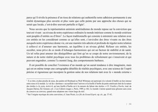 L’Amérindien et nous
parce qu’il révèle la présence d’un tissu de relations qui authentifie notre adhésion permanente à une
réalité dynamique plus ouverte et plus vaste que celle peinte par une approche des choses qui ne
serait que locale, c’est-à-dire souvent partielle et figée1
.
Nous savons que la représentation animiste amérindienne du monde repose sur la conviction que
tout est vivant : au niveau de notre expérience ordinaire le monde intérieur comme le monde extérieur
sont peuplés d’entités ou d’êtres2
. La façon traditionnelle qui consiste à entretenir une relation avec
ces entités en les considérant comme ce qu’elles sont, c’est-à-dire des êtres vivants ou des êtres
auxquels notre expérience donne vie, est une manière très adroite et profonde de réguler notre relation
à celles-ci et d’amener une harmonie, un équilibre à un niveau global. Refuser ces entités, les
occulter, nous prive de ce mode d’échanges harmonieux qui est un facteur de stabilité et de santé.
Un tel refus peut amener des déséquilibres qui font qu’on se coupe de notre environnement, de la
nature et de notre réalité psychique avec tous les problèmes de refoulement qui s’ensuivent et qui
peuvent engendrer, comme l’a montré Jung, des comportements barbares.
Il est possible de concilier l’existence d’un monde qu’on aurait tendance à dire imaginaire, mais
qui est en même temps une cartographie détaillée de réalités psychiques, avec une science de l’esprit
précise et rigoureuse qui incorpore la gestion saine de nos relations tant avec le « monde externe »
1
À ce titre, et plus proche de nous, des poètes tel Rimbaud ou Walt Whitman ont participé à la volonté d’établir un lien intense
entre nous et le monde. Le val du « dormeur » accueillait tout l’univers et la feuille d’herbe du poète américain était de la nature
des étoiles (« Je crois, écrit-t-il, qu’une feuille d’herbe est à la mesure du labeur des étoiles. » Cf. Feuilles d’herbe, trad. de
Jacques Darras, Éd. Grasset, col. « Les Cahiers rouges », Paris, 1989, p. 66). Le monde s’anime quand nous glissons sans cesse
du concave au convexe, quand nous adoptons une vision large du réel.
2
Sur l’origine mystique de cette conviction, cf. Jean Pictet, Les fils du Grand-Esprit, op. cit., pp. 37-42.
| 36
 