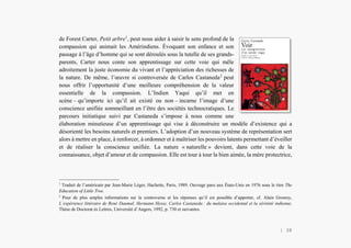 L’Amérindien et nous
de Forest Carter, Petit arbre1
, peut nous aider à saisir le sens profond de la
compassion qui animait les Amérindiens. Évoquant son enfance et son
passage à l’âge d’homme qui se sont déroulés sous la tutelle de ses grands-
parents, Carter nous conte son apprentissage sur cette voie qui mêle
adroitement la juste économie du vivant et l’appréciation des richesses de
la nature. De même, l’œuvre si controversée de Carlos Castaneda2
peut
nous offrir l’opportunité d’une meilleure compréhension de la valeur
essentielle de la compassion. L’Indien Yaqui qu’il met en
scène – qu’importe ici qu’il ait existé ou non – incarne l’image d’une
conscience unifiée sommeillant en l’être des sociétés technocratiques. Le
parcours initiatique suivi par Castaneda s’impose à nous comme une
élaboration minutieuse d’un apprentissage qui vise à déconstruire un modèle d’existence qui a
désorienté les besoins naturels et premiers. L’adoption d’un nouveau système de représentation sert
alors à mettre en place, à renforcer, à ordonner et à maîtriser les pouvoirs latents permettant d’éveiller
et de réaliser la conscience unifiée. La nature « naturelle » devient, dans cette voie de la
connaissance, objet d’amour et de compassion. Elle est tour à tour la bien aimée, la mère protectrice,
1
Traduit de l’américain par Jean-Marie Léger, Hachette, Paris, 1989. Ouvrage paru aux États-Unis en 1976 sous le titre The
Education of Little Tree.
2
Pour de plus amples informations sur la controverse et les réponses qu’il est possible d’apporter, cf. Alain Grosrey,
L’expérience littéraire de René Daumal, Hermann Hesse, Carlos Castaneda : du malaise occidental et la sérénité indienne,
Thèse de Doctorat ès Lettres, Université d’Angers, 1992, p. 730 et suivantes.
| 38
 