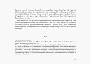 Alain Grosrey
l’antidote contre la tristesse et l’ennui, la chose magnifique et merveilleuse1
qui aide l’apprenti
(Castaneda) à expérimenter des représentations plus vastes du réel. L’« homme de la Nature »
devient ici le défenseur de la vie et l’amour pour la Terre œuvre à l’accomplissement d’une douceur
à l’égard de soi-même qui est jugée indispensable à l’épanouissement d’une relation paisible et
harmonieuse avec autrui.
Nous verrons que l’idée qui consiste à présenter l’Indien comme un modèle de compassion, cette
idée est finalement assez récente dans la mesure où il a fallu tout d’abord détruire tous les a priori
que le XIXe
siècle avait greffés sur l’homme dit « primitif »2
. Dépouiller de ces a priori, la spiritualité
amérindienne peut nous apprendre indiscutablement que la compassion possède aussi une dimension
écologique.
 
1
Ces expressions sont extraites de Tales of Power, Penguin Books, 1974. La traduction française est intitulée Histoires de
Pouvoir, Gallimard, col. « Témoins» , Paris, 1975.
2
Nous pensons au point de vue des évolutionnistes (Lewis H. Morgan et Tyler) qui, dès le XVIIIe
siècle, ont fait du « sauvage »
un « primitif » en considérant que la civilisation était le niveau le plus élevé que peut atteindre l’espèce humaine. On se reportera
à la critique formulée par François Laplantine contre la pensée évolutionniste. Cf. L’Anthropologie, Éd. Seghers. col. « Clefs »,
1987, pp. 64-67. Cette critique se développe à partir de deux axes. Le premier concerne l’idée d’une évolution unilinéaire de
l’espèce humaine conduisant à une forme d’ethnocentrisme de la part des pionniers de l’anthropologie. Le second axe de cette
critique permet de démontrer que le travail des évolutionnistes apparait comme « la justification théorique d’une pratique : le
colonialisme ». (Ibid., p 66).
| 39
 