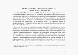 L’Amérindien et nous
ENTRE ANTIMODÈLE ET NOUVEAU MODÈLE :
LE RÔLE DE LA LITTÉRATURE
Avant que le Grand Ouest ne devienne au XIXe
siècle objet de légende, on peut aisément mesurer
le changement notable de mentalité face aux Amérindiens et à la nature sauvage entre l’arrivée des
premiers colons (à partir de 1628) et la publication du Journal de la première traversée du continent
américain (1804-1806) rédigé par les deux premiers explorateurs américains à la solde d’une
politique expansionniste1
. On réalise que la représentation que se font les colons des Amérindiens et
de leur milieu, cette représentation n’est pas homogène même s’il est globalement possible de
discerner la pérennité d’un jugement qui, niant la diversité culturelle, rejetait les peuples natifs hors
de la culture et de l’humanité.
Durant ces deux siècles, les Amérindiens n’ont pas eu à souffrir continuellement des théories
fondant un tel jugement. La phase propice aux coureurs de bois français, qui manifestèrent jusqu’au
début du XIXe
siècle une bonne connaissance du monde indien et de la nature, en est la preuve. Cette
rencontre amicale donna d’ailleurs naissance à des communautés métisses. Par contre, il est
indéniable que les puritains jouèrent un rôle considérable dans la constitution d’une vision erronée
de l’amérindianité en dessinant les contours d’un portrait particulièrement négatif et déplaisant des
indigènes. Les puritains s’étaient fixés pour mission de soumettre par le travail une nature qu’ils
jugeaient par essence diabolique. À leurs yeux, les Indiens ne pouvaient être que les comparses du
démon. En voulant conquérir des territoires vierges, les premiers colons avaient aussi pour ambition
1
Cf. M. Lavis et W. Clark, La piste de l’Ouest (Tome 1), Le grand retour (Tome 2), traduit de l’anglais (États-Unis) par Jean
Lambert, Éd. Phébus, 2 vol., 1993.
| 40
 
