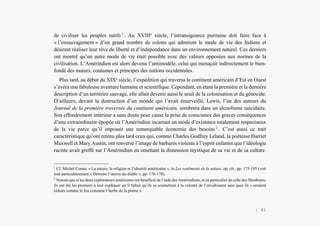Alain Grosrey
de civiliser les peuples natifs 1
. Au XVIIIe
siècle, l’intransigeance puritaine doit faire face à
« l’ensauvagement » d’un grand nombre de colons qui admirent le mode de vie des Indiens et
désirent réaliser leur rêve de liberté et d’indépendance dans un environnement naturel. Ces derniers
ont montré qu’un autre mode de vie était possible avec des valeurs opposées aux normes de la
civilisation. L’Amérindien est alors devenu l’antimodèle, celui qui menaçait indirectement le bien-
fondé des mœurs, coutumes et principes des nations occidentales.
Plus tard, au début du XIXe
siècle, l’expédition qui traversa le continent américain d’Est en Ouest
s’avéra une fabuleuse aventure humaine et scientifique. Cependant, en étant la première et la dernière
description d’un territoire sauvage, elle allait devenir aussi le seuil de la colonisation et du génocide.
D’ailleurs, devant la destruction d’un monde qui l’avait émerveillé, Lewis, l’un des auteurs du
Journal de la première traversée du continent américain, sombrera dans un alcoolisme suicidaire.
Son effondrement intérieur a sans doute pour cause la prise de conscience des graves conséquences
d’une extraordinaire épopée où l’Amérindien incarnait un mode d’existence totalement respectueux
de la vie parce qu’il imposait une remarquable économie des besoins 2
. C’est aussi ce trait
caractéristique qu’ont retenu plus tard ceux qui, comme Charles Godfrey Leland, la poétesse Harriet
Maxwell et Mary Austin, ont renversé l’image de barbares violents à l’esprit enfantin que l’idéologie
raciste avait greffé sur l’Amérindien en omettant la dimension mystique de sa vie et de sa culture.
1
Cf. Michel Conan, « La nature, la religion et l’identité américaine », in Les sentiments de la nature. op, cit., pp. 175-195 (voir
tout particulièrement « Détruire l’œuvre du diable », pp. 176-178).
2
Notons que si les deux explorateurs américains ont bénéficié de l’aide des Amérindiens, et en particulier de celle des Shoshonis,
ils ont été les premiers à leur expliquer qu’il fallait qu’ils se soumettent à la volonté de l’envahisseur sans quoi ils « seraient
réduits comme le feu consume l’herbe de la plaine ».
| 41
 