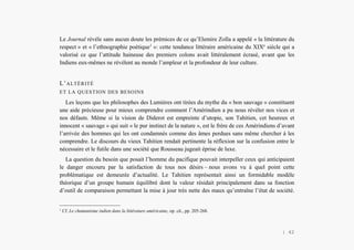 L’Amérindien et nous
Le Journal révèle sans aucun doute les prémices de ce qu’Elemire Zolla a appelé « la littérature du
respect » et « l’ethnographie poétique1
»: cette tendance littéraire américaine du XIXe
siècle qui a
valorisé ce que l’attitude haineuse des premiers colons avait littéralement écrasé, avant que les
Indiens eux-mêmes ne révèlent au monde l’ampleur et la profondeur de leur culture.
L’ALTÉRITÉ
ET LA QUESTION DES BESOINS
Les leçons que les philosophes des Lumières ont tirées du mythe du « bon sauvage » constituent
une aide précieuse pour mieux comprendre comment l’Amérindien a pu nous révéler nos vices et
nos défauts. Même si la vision de Diderot est empreinte d’utopie, son Tahitien, cet heureux et
innocent « sauvage » qui suit « le pur instinct de la nature », est le frère de ces Amérindiens d’avant
l’arrivée des hommes qui les ont condamnés comme des âmes perdues sans même chercher à les
comprendre. Le discours du vieux Tahitien rendait pertinente la réflexion sur la confusion entre le
nécessaire et le futile dans une société que Rousseau jugeait éprise de luxe.
La question du besoin que posait l’homme du pacifique pouvait interpeller ceux qui anticipaient
le danger encouru par la satisfaction de tous nos désirs – nous avons vu à quel point cette
problématique est demeurée d’actualité. Le Tahitien représentait ainsi un formidable modèle
théorique d’un groupe humain équilibré dont la valeur résidait principalement dans sa fonction
d’outil de comparaison permettant la mise à jour très nette des maux qu’entraîne l’état de société.
1
Cf. Le chamanisme indien dans la littérature américaine, op. cit., pp. 205-268.
| 42
 