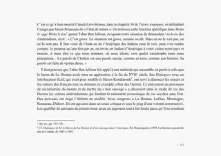 Alain Grosrey
C’est ce qu’a bien montré Claude Lévi-Strauss, dans le chapitre 38 de Tristes tropiques, en défendant
l’usage que faisait Rousseau de « l’état de nature ». On retrouve cette fonction spécifique dans Moha
le sage Moka le fou1
quand Tahar Ben Jelloun, évoquant notre situation de demandeur vis-à-vis des
Amérindiens, écrit : « C’est grave. La situation est grave, comme on dit. Mais on ne le voit pas, on
ne le sent pas. Il faut venir de l’Inde ou de l’Amérique des Indiens pour le voir, pour s’en rendre
compte. Je propose qu’une fois par an, on invite un Indien d’Amérique à venir visiter notre pays et
ensuite, il nous dira ce que nous sommes, où nous allons, vers quelle catastrophe nous nous
précipitons... La parole de l’Indien est une parole sacrée, comme sa terre, comme son histoire. Sa
parole est faite de vérités dures. »
Il faut préciser que Tahar Ben Jelloun fait appel à une méthode qui ressemble en partie à celle que
le baron de La Hontan avait mise en application à la fin du XVIIe
siècle. Ses Dialogues avec un
interlocuteur fictif, qui avait pour modèle le Huron Kondiaronk2
, ont servi à dénoncer les mœurs et
les valeurs des français tout en donnant en exemple celles des Hurons. Ce précurseur du processus
de socialisation du monde et du mythe du « bon sauvage » a découvert dans le mode de vie des
Hurons les valeurs amérindiennes qui fondent la rationalité économique de ces sociétés sans État.
Des écrivains ont érigé l’Altérité en modèle. Nous songeons à La Hontan, Lafitau, Montaigne,
Rousseau, Diderot. Ils ont agi ainsi dans un souci critique et sous le joug d’une volonté constructive.
Les qualifier de partisans du primitivisme serait un jugement tout à fait limité parce qu’il ne prendrait
1
Op. cit., pp. 135-136.
2
Cf. Dialogues de M. le Baron de La Hontan et d’un sauvage dans l’Amérique, Éd. Desjonquères, 1993. La Hontan a passé dix
ans au Canada, de 1683 à 1693.
| 43
 