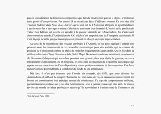 L’Amérindien et nous
pas en considération la dimension comparative qui fait du modèle non pas un « objet» d’imitation
mais plutôt d’interprétation. Par contre, il ne serait pas faux d’affirmer, comme l’a très bien fait
Tzvetan Todorov dans Nous et les Autres1
, qu’ils ont fait de l’Autre une allégorie en ayant tendance
à uniformiser les « sauvages » même s’ils ont pu entrevoir leur diversité. L’intérêt de la position de
Tahar Ben Jelloun est qu’elle en appelle à la parole véritable de l’Amérindien. En s’adressant
directement au monde, l’Amérindien du XXe
siècle s’est propulsé hors de l’imagerie occidentale. Il
s’est dégagé de cette gangue idéologique en prenant en charge sa propre représentation.
Au-delà de la multiplicité des visages attribués à l’Altérité, on ne peut négliger l’intérêt que
peuvent avoir les fondements de la rationalité économique pour des sociétés qui ne cessent de
produire de l’irrationnel comme se plaît à le rappeler fréquemment Edgar Morin. Qu’on lise dans la
célèbre collection « Terre Humaine » Ishi, Soleil Hopi, De mémoire indienne ou même Les mémoires
de Geronimo (Maspero) qui accordent pourtant une grande place aux récits de guerres, on verra
transparaître explicitement, ou en filigrane, le sens inné du maintien de l’équilibre écologique qui
repose sur une conscience de l’interdépendance et une pratique constante de la compassion. Ces deux
facteurs ont été prépondérants à la stabilité du mode de vie amérindien.
Dès lors, il n’est pas étonnant que l’armée ait compris, dès 1871, que pour détruire les
Amérindiens, il suffisait de rompre l’harmonie de leur mode de vie en massacrant massivement les
bisons qui constituaient leur principal moyen de subsistance. Ce type de comportement militaire,
particulièrement profane aux yeux des Amérindiens, leur a permis, beaucoup plus tard, de mieux
révéler au monde la valeur profonde et sacrée qu’ils accordaient à l’union saine de l’homme et du
1
Éd. du Seuil. Palis. 1989.
| 44
 
