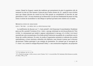 Alain Grosrey
cosmos. Quand les Iroquois vantent des traditions qui permettaient de gérer la population afin de
maintenir un état où l’être humain n’entravait pas d’autres formes de vie ; quand ils nous révèlent
aussi que chaque décision du conseil de leur tribu prenait en considération le bien-être de sept
générations à venir1
, ils nous montrent qu’en démocratie il est devenu fondamental de penser au long
terme et surtout de reconsidérer le vide éthique et spirituel qui hante notre relation avec la nature.
MODIFICATION DU DISCOURS
SUR L’AUTRE : LE RÔLE DE LA PSYCHANALYSE
La modification du discours sur 1’« Autre primitif » doit beaucoup à la psychanalyse freudienne
parce qu’elle a postulé l’existence d’un « Autre » sauvage stéréotypé au sein du psychisme de l’être
civilisé. Le raisonnement qui tendait à opposer radicalement le sauvage et le civilisé s’est trouvé
amoindri par cette reconnaissance d’un fonds primitif intériorisé susceptible de se manifester sous la
forme des conflits intérieurs. En outre, les modes d’organisation rationnels et cohérents des sociétés
amérindiennes, et leurs structures culturelles très élaborées, nous laissent à penser que le discours
dévalorisant l’Indien participait à une stratégie de domination. En estimant que la sauvagerie de
l’« Autre » est, comme le souligne Raymond Corbey2
, « une construction imaginaire, une projection
1
Cf. Voix Indiennes, op. cit., p. 139.
2
Cf. « Freud et le sauvage », in Des sciences contre l’homme, Vol. 2 : Au nom du Bien. Éd. Autrement, Série Sciences en société,
n°9, Paris, 1993, p. 101.
| 45
 