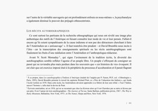 L’Amérindien et nous
sur l’autre de la véritable sauvagerie qui est profondément enfouie en nous-mêmes », la psychanalyse
a également diminué le pouvoir des préjugés ethnocentristes.
LES RÉCITS AUTOBIOGRAPHIQUES
Ce sont surtout les partisans de la recherche ethnographique qui nous ont révélé une image plus
authentique des natifs de l’Amérique en faisant connaître leur mode de vie et leur pensée. Fallait-il
encore qu’ils soient sympathisants de la cause indienne et non pas des détracteurs cherchant à faire
de l’Amérindien un « antisauvage1
». Il faut toutefois être prudent – et David Brumble nous incite à
l’être – car la transcription des enseignements spirituels ou les récits autobiographiques sont
finalement les fruits d’une médiation entre l’Amérindien et l’anthropologue-rédacteur.
Avant N. Scott Momaday 2
, qui signe l’avènement de la tradition écrite, la diversité des
autobiographies semble refléter l’agonie d’un peuple libre. Un peuple s’efforçant de consigner un
passé qui ne reviendra plus mais perdure dans les souvenirs que « ces histoires de vie» évoquent. Il
est clair que cet exercice imposé était à la périphérie du processus d’acculturation et il parait flagrant
1
À ce propos, dans Les autobiographies d’Indiens d’Amérique (traduit de l’anglais par P. Fanon, PUF, col. « Ethnologies »,
Paris, 1993), David Brumble présente le travail du capitaine Richard Pratt, ce « Père de l’éducation des Indiens », qui fonda
l’école Carlisle en 1878. Dans cette école, les Amérindiens devaient apprendre à se libérer de leur sens tribal. « Tuer l’Indien,
sauver l’homme », telle était la devise de Pratt.
2
Écrivain amérindien, né en 1934, qui ne se reconnait que chez les Kiowas alors qu’il est Cherokee par sa mère et Kiowa par
son père. Il est l’auteur de trois autobiographies : The Journey of Tai-me, Santa Barbara, publication privée, 1967 ; The Way to
Rainy Mountain, Ballantine, New York, 1973 ; et The Names, Harpe and Row, New York. 1976.
| 46
 