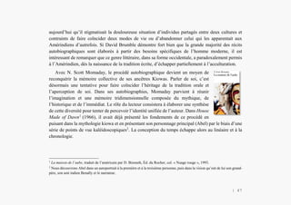 Alain Grosrey
aujourd’hui qu’il stigmatisait la douloureuse situation d’individus partagés entre deux cultures et
contraints de faire coïncider deux modes de vie ou d’abandonner celui qui les apparentait aux
Amérindiens d’autrefois. Si David Brumble démontre fort bien que la grande majorité des récits
autobiographiques sont élaborés à partir des besoins spécifiques de l’homme moderne, il est
intéressant de remarquer que ce genre littéraire, dans sa forme occidentale, a paradoxalement permis
à l’Amérindien, dès la naissance de la tradition écrite, d’échapper partiellement à l’acculturation.
Avec N. Scott Momaday, le procédé autobiographique devient un moyen de
reconquérir la mémoire collective de ses ancêtres Kiowas. Parler de soi, c’est
désormais une tentative pour faire coïncider l’héritage de la tradition orale et
l’aperception de soi. Dans ses autobiographies, Momaday parvient à réunir
l’imagination et une mémoire tridimensionnelle composée du mythique, de
l’historique et de l’immédiat. Le rôle du lecteur consistera à élaborer une synthèse
de cette diversité pour tenter de percevoir l’identité unifiée de l’auteur. Dans House
Made of Dawn1
(1966), il avait déjà présenté les fondements de ce procédé en
puisant dans la mythologie kiowa et en présentant son personnage principal (Abel) par le biais d’une
série de points de vue kaléidoscopiques2
. La conception du temps échappe alors au linéaire et à la
chronologie.
1
La maison de l’aube, traduit de l’américain par D. Bismuth, Éd. du Rocher, col. « Nuage rouge », 1993.
2
Nous découvrons Abel dans un autoportrait à la première et à la troisième personne, puis dans la vision qu’ont de lui son grand-
père, son ami indien Benally et le narrateur.
| 47
 
